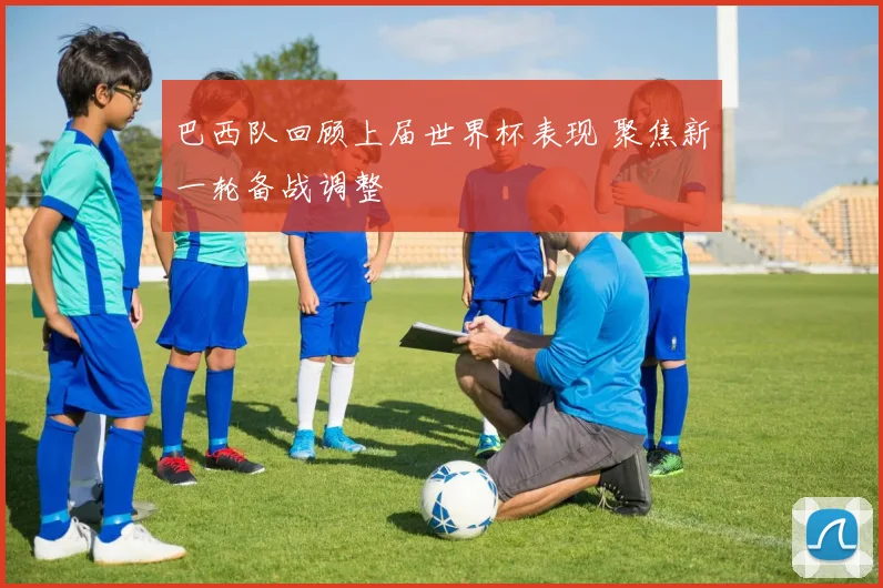 巴西队回顾上届世界杯表现 聚焦新一轮备战调整