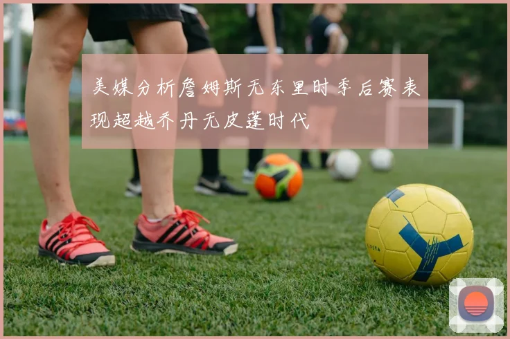 美媒分析詹姆斯无东里时季后赛表现超越乔丹无皮蓬时代
