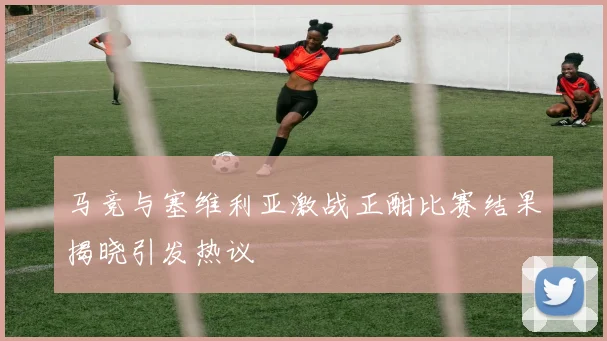 马竞与塞维利亚激战正酣比赛结果揭晓引发热议