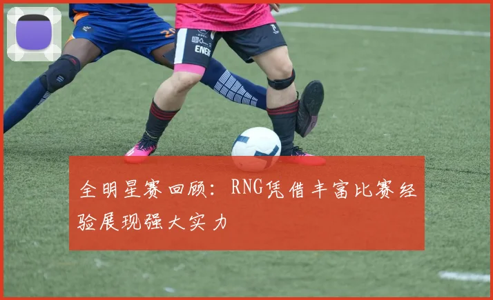 全明星赛回顾：RNG凭借丰富比赛经验展现强大实力