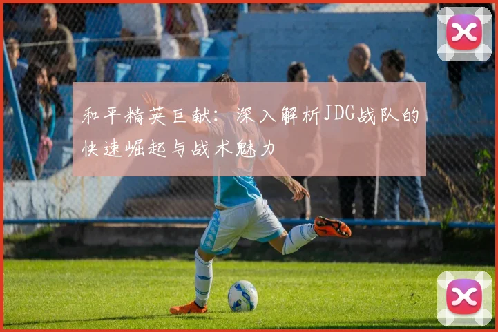 和平精英巨献：深入解析JDG战队的快速崛起与战术魅力