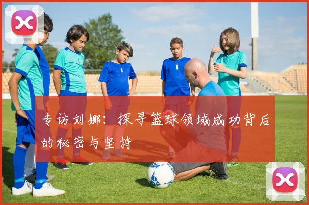 专访刘娜：探寻篮球领域成功背后的秘密与坚持