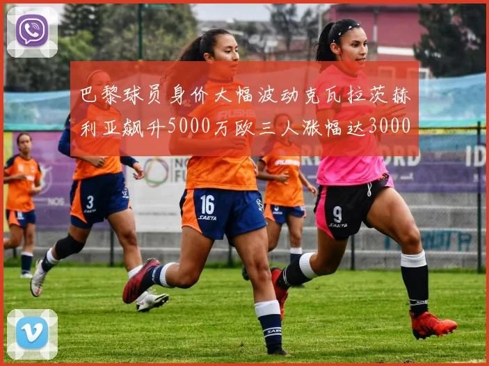 巴黎球员身价大幅波动克瓦拉茨赫利亚飙升5000万欧三人涨幅达3000万欧