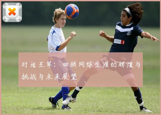 对话王军：回顾网球生涯的辉煌与挑战与未来展望