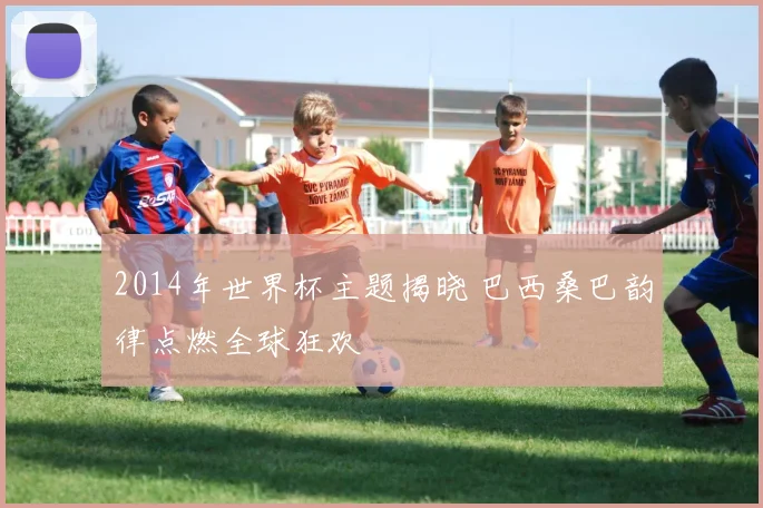 2014年世界杯主题揭晓 巴西桑巴韵律点燃全球狂欢