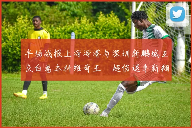 半场战报上海海港与深圳新鹏城互交白卷本科维奇王燊超伤退李新翔错失良机